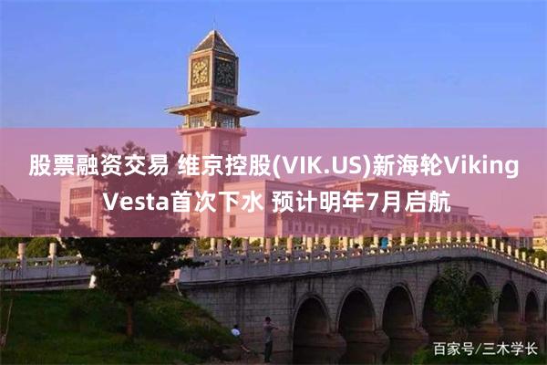 股票融资交易 维京控股(VIK.US)新海轮Viking Vesta首次下水 预计明年7月启航