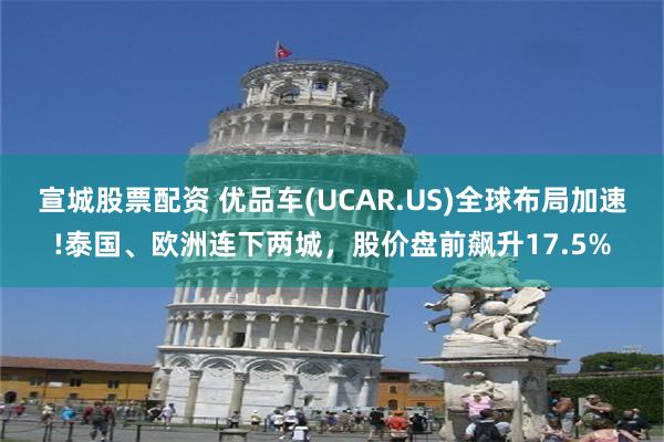 宣城股票配资 优品车(UCAR.US)全球布局加速!泰国、欧洲连下两城，股价盘前飙升17.5%