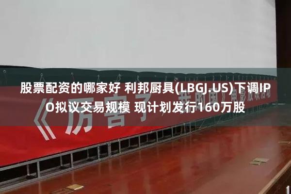 股票配资的哪家好 利邦厨具(LBGJ.US)下调IPO拟议交易规模 现计划发行160万股