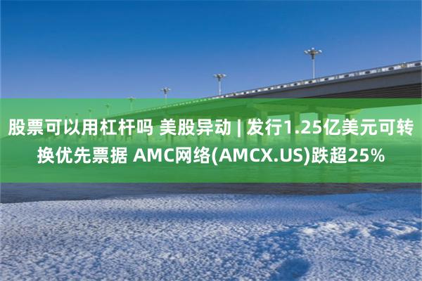 股票可以用杠杆吗 美股异动 | 发行1.25亿美元可转换优先票据 AMC网络(AMCX.US)跌超25%