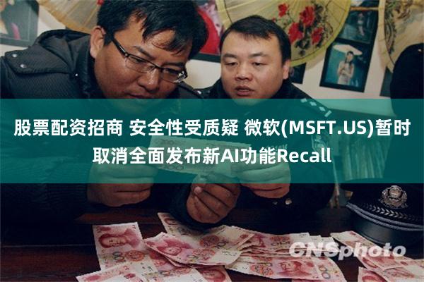 股票配资招商 安全性受质疑 微软(MSFT.US)暂时取消全面发布新AI功能Recall