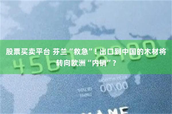 股票买卖平台 芬兰“救急”! 出口到中国的木材将转向欧洲“内销”?