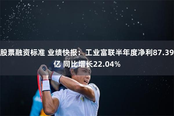 股票融资标准 业绩快报：工业富联半年度净利87.39亿 同比增长22.04%