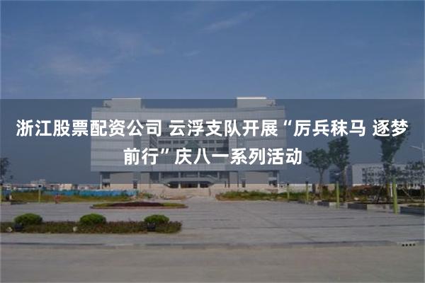 浙江股票配资公司 云浮支队开展“厉兵秣马 逐梦前行”庆八一系列活动