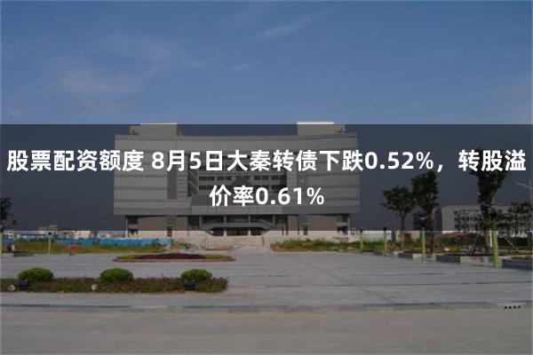 股票配资额度 8月5日大秦转债下跌0.52%，转股溢价率0.61%