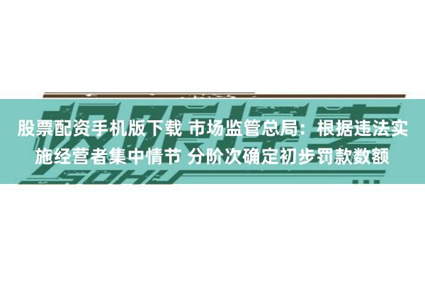 股票配资手机版下载 市场监管总局：根据违法实施经营者集中情节 分阶次确定初步罚款数额