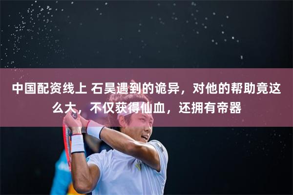 中国配资线上 石昊遇到的诡异，对他的帮助竟这么大，不仅获得仙血，还拥有帝器