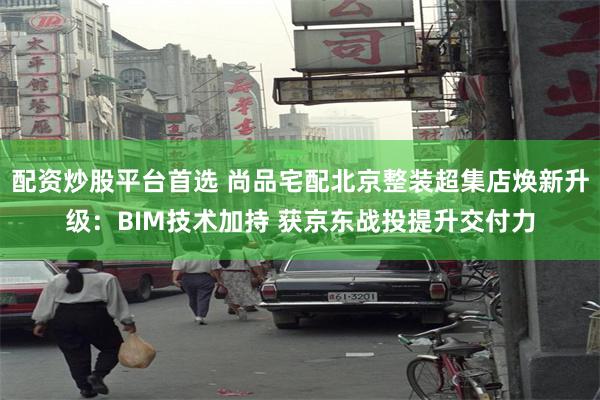 配资炒股平台首选 尚品宅配北京整装超集店焕新升级：BIM技术加持 获京东战投提升交付力