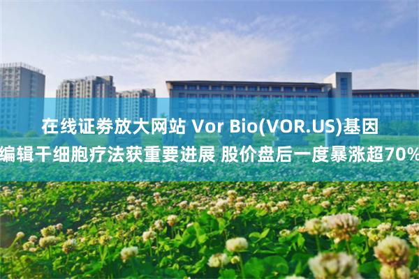 在线证劵放大网站 Vor Bio(VOR.US)基因编辑干细胞疗法获重要进展 股价盘后一度暴涨超70%