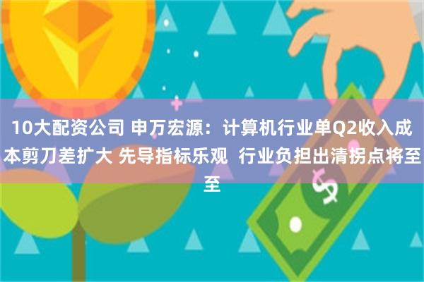 10大配资公司 申万宏源：计算机行业单Q2收入成本剪刀差扩大 先导指标乐观  行业负担出清拐点将至