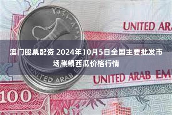 澳门股票配资 2024年10月5日全国主要批发市场麒麟西瓜价格行情