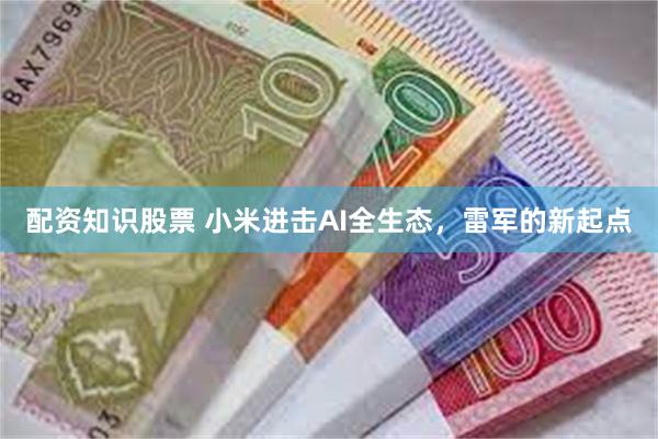 配资知识股票 小米进击AI全生态，雷军的新起点