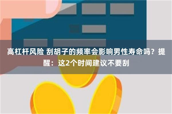 高杠杆风险 刮胡子的频率会影响男性寿命吗？提醒：这2个时间建议不要刮