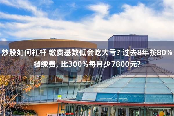 炒股如何杠杆 缴费基数低会吃大亏? 过去8年按80%档缴费, 比300%每月少7800元?