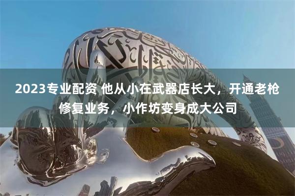 2023专业配资 他从小在武器店长大，开通老枪修复业务，小作坊变身成大公司