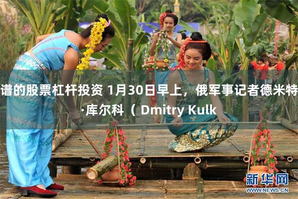 靠谱的股票杠杆投资 1月30日早上，俄军事记者德米特里·库尔科（ Dmitry Kulk