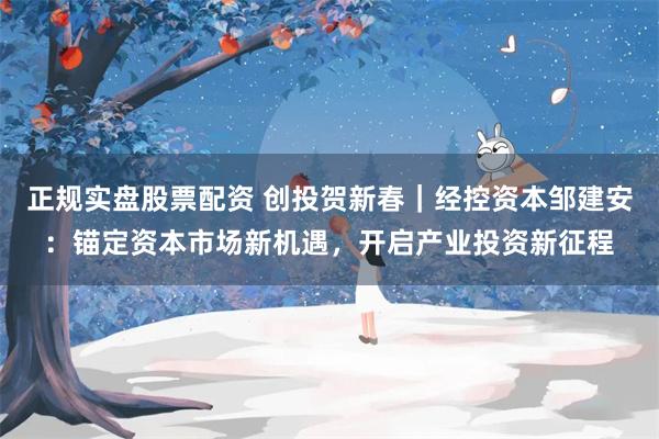 正规实盘股票配资 创投贺新春｜经控资本邹建安：锚定资本市场新机遇，开启产业投资新征程