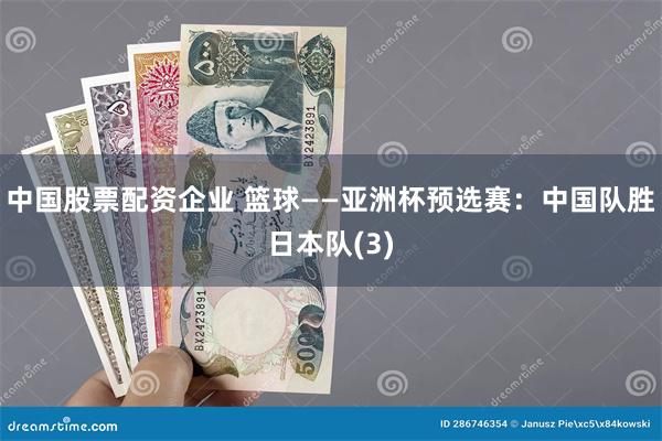 中国股票配资企业 篮球——亚洲杯预选赛：中国队胜日本队(3)