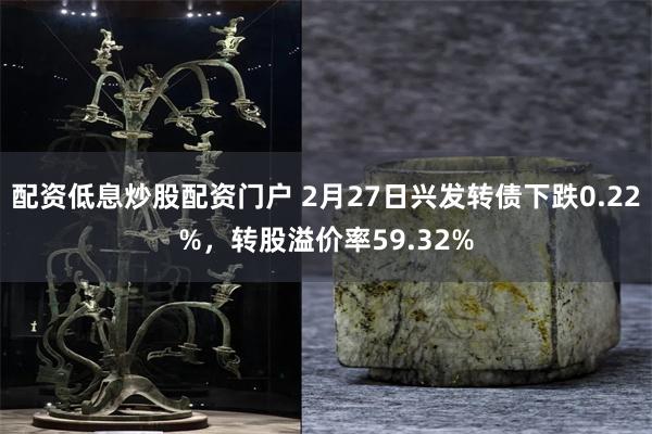 配资低息炒股配资门户 2月27日兴发转债下跌0.22%，转股溢价率59.32%