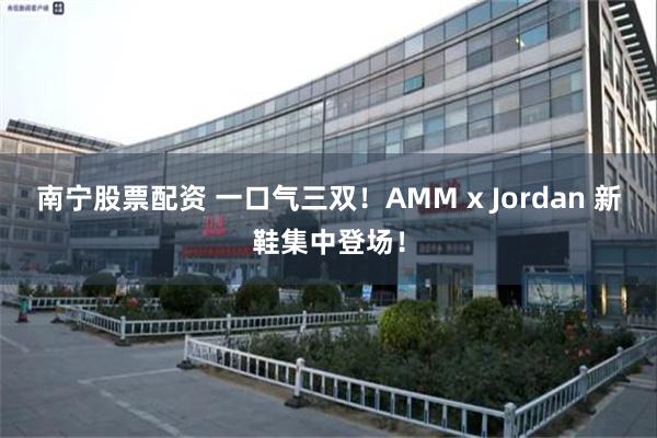 南宁股票配资 一口气三双！AMM x Jordan 新鞋集中登场！