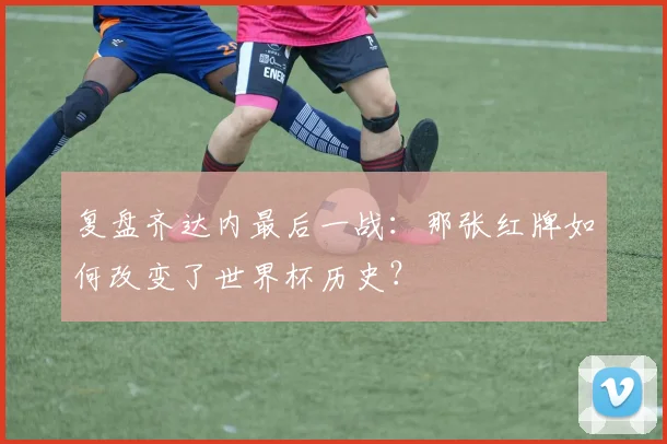 复盘齐达内最后一战:那张红牌如何改变了世界杯历史?