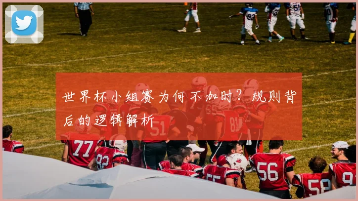 世界杯小组赛为何不加时？规则背后的逻辑解析