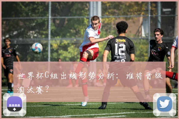 世界杯G组出线形势分析：谁将晋级淘汰赛？