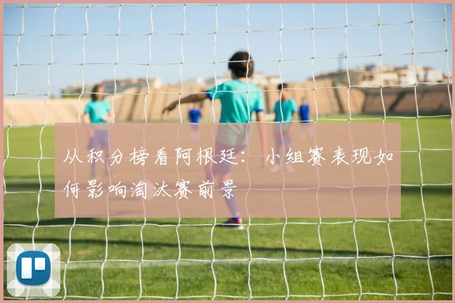从积分榜看阿根廷：小组赛表现如何影响淘汰赛前景