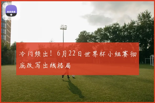 冷门频出！6月22日世界杯小组赛彻底改写出线格局
