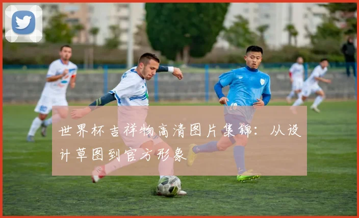 世界杯吉祥物高清图片集锦：从设计草图到官方形象
